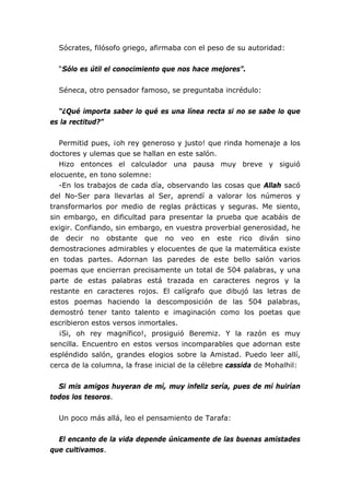Sócrates, filósofo griego, afirmaba con el peso de su autoridad:
“Sólo es útil el conocimiento que nos hace mejores”.
Séneca, otro pensador famoso, se preguntaba incrédulo:
“¿Qué importa saber lo qué es una línea recta si no se sabe lo que
es la rectitud?”
Permitid pues, ¡oh rey generoso y justo! que rinda homenaje a los
doctores y ulemas que se hallan en este salón.
Hizo entonces el calculador una pausa muy breve y siguió
elocuente, en tono solemne:
-En los trabajos de cada día, observando las cosas que Allah sacó
del No-Ser para llevarlas al Ser, aprendí a valorar los números y
transformarlos por medio de reglas prácticas y seguras. Me siento,
sin embargo, en dificultad para presentar la prueba que acabáis de
exigir. Confiando, sin embargo, en vuestra proverbial generosidad, he
de decir no obstante que no veo en este rico diván sino
demostraciones admirables y elocuentes de que la matemática existe
en todas partes. Adornan las paredes de este bello salón varios
poemas que encierran precisamente un total de 504 palabras, y una
parte de estas palabras está trazada en caracteres negros y la
restante en caracteres rojos. El calígrafo que dibujó las letras de
estos poemas haciendo la descomposición de las 504 palabras,
demostró tener tanto talento e imaginación como los poetas que
escribieron estos versos inmortales.
¡Si, oh rey magnífico!, prosiguió Beremiz. Y la razón es muy
sencilla. Encuentro en estos versos incomparables que adornan este
espléndido salón, grandes elogios sobre la Amistad. Puedo leer allí,
cerca de la columna, la frase inicial de la célebre cassida de Mohalhil:
Si mis amigos huyeran de mí, muy infeliz sería, pues de mí huirían
todos los tesoros.
Un poco más allá, leo el pensamiento de Tarafa:
El encanto de la vida depende únicamente de las buenas amistades
que cultivamos.
 