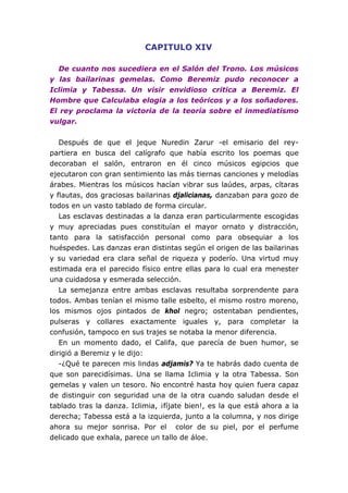 CAPITULO XIV
De cuanto nos sucediera en el Salón del Trono. Los músicos
y las bailarinas gemelas. Como Beremiz pudo reconocer a
Iclimia y Tabessa. Un visir envidioso critica a Beremiz. El
Hombre que Calculaba elogia a los teóricos y a los soñadores.
El rey proclama la victoria de la teoría sobre el inmediatismo
vulgar.
Después de que el jeque Nuredin Zarur -el emisario del rey-
partiera en busca del calígrafo que había escrito los poemas que
decoraban el salón, entraron en él cinco músicos egipcios que
ejecutaron con gran sentimiento las más tiernas canciones y melodías
árabes. Mientras los músicos hacían vibrar sus laúdes, arpas, cítaras
y flautas, dos graciosas bailarinas djalicianas, danzaban para gozo de
todos en un vasto tablado de forma circular.
Las esclavas destinadas a la danza eran particularmente escogidas
y muy apreciadas pues constituían el mayor ornato y distracción,
tanto para la satisfacción personal como para obsequiar a los
huéspedes. Las danzas eran distintas según el origen de las bailarinas
y su variedad era clara señal de riqueza y poderío. Una virtud muy
estimada era el parecido físico entre ellas para lo cual era menester
una cuidadosa y esmerada selección.
La semejanza entre ambas esclavas resultaba sorprendente para
todos. Ambas tenían el mismo talle esbelto, el mismo rostro moreno,
los mismos ojos pintados de khol negro; ostentaban pendientes,
pulseras y collares exactamente iguales y, para completar la
confusión, tampoco en sus trajes se notaba la menor diferencia.
En un momento dado, el Califa, que parecía de buen humor, se
dirigió a Beremiz y le dijo:
-¿Qué te parecen mis lindas adjamis? Ya te habrás dado cuenta de
que son parecidísimas. Una se llama Iclimia y la otra Tabessa. Son
gemelas y valen un tesoro. No encontré hasta hoy quien fuera capaz
de distinguir con seguridad una de la otra cuando saludan desde el
tablado tras la danza. Iclimia, ¡fíjate bien!, es la que está ahora a la
derecha; Tabessa está a la izquierda, junto a la columna, y nos dirige
ahora su mejor sonrisa. Por el color de su piel, por el perfume
delicado que exhala, parece un tallo de áloe.
 
