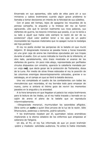 Encerrado en sus aposentos, sólo salía de ellos para oír a sus
ministros y sabios brahmanes cuando algún grave problema lo
llamaba a tomar decisiones en interés de la felicidad de sus súbditos.
Con el paso del tiempo, lejos de apagarse los recuerdos de la
penosa campaña, la angustia y la tristeza del rey se fueron
agravando. ¿De qué le servían realmente sus ricos palacios, sus
elefantes de guerra, los tesoros inmensos que poseía, si ya no tenía a
su lado a aquél que había sido siempre la razón de ser de su
existencia? ¿Qué valor podrían tener a los ojos de un padre
inconsolable las riquezas materiales que no apagan nunca la nostalgia
del hijo perdido?
El rey no podía olvidar las peripecias de la batalla en que murió
Adjamir. El desgraciado monarca se pasaba horas y horas trazando
en una gran caja de arena las maniobras ejecutadas por sus tropas
durante el asalto. Con un surco indicaba la marcha de la infantería; al
otro lado, paralelamente, otro trazo mostraba el avance de los
elefantes de guerra. Un poco más abajo, representada por perfilados
círculos dispuestos con simetría, aparecía la caballería mandada por
un viejo radj, que decía gozar de la protección de Techandra, diosa
de la Luna. Por medio de otras líneas esbozaba el rey la posición de
las columnas enemigas desventajosamente colocadas, gracias a su
estrategia, en el campo en que se libró la batalla decisiva.
Una vez completado el cuadro de los combatientes con todas las
menudencias que recordaba, el rey borraba todo para empezar de
nuevo, como si sintiera el íntimo gozo de revivir los momentos
pasados en la angustia y la ansiedad.
A la hora temprana en que llegaban al palacio los viejos brahmanes
para la lectura de los Vedas, ya el rey había trazado y borrado en su
cajón de arena el plano de la batalla que se reproducía
interminablemente.
-¡Desgraciado monarca!, murmuraban los sacerdotes afligidos.
Obra como un sudra a quien Dios privara de la luz de la razón. Sólo
Dhanoutara, poderosa y clemente, podría salvarlo.
Y los brahmanes rezaban por él, quemaban raíces aromáticas
implorando a la eterna celadora de los enfermos que amparase al
soberano de Taligana.
Un día, al fin, el rey fue informado de que un joven brahmán
-pobre y modesto- solicitaba audiencia. Ya antes lo había intentado
 
