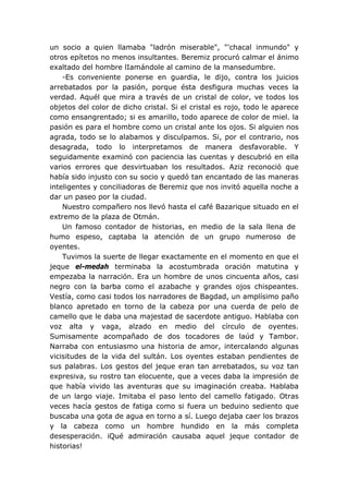 un socio a quien llamaba "ladrón miserable", "'chacal inmundo" y
otros epítetos no menos insultantes. Beremiz procuró calmar el ánimo
exaltado del hombre lIamándole al camino de la mansedumbre.
-Es conveniente ponerse en guardia, le dijo, contra los juicios
arrebatados por la pasión, porque ésta desfigura muchas veces la
verdad. Aquél que mira a través de un cristal de color, ve todos los
objetos del color de dicho cristal. Si el cristal es rojo, todo le aparece
como ensangrentado; si es amarillo, todo aparece de color de miel. la
pasión es para el hombre como un cristal ante los ojos. Si alguien nos
agrada, todo se lo alabamos y disculpamos. Si, por el contrario, nos
desagrada, todo lo interpretamos de manera desfavorable. Y
seguidamente examinó con paciencia las cuentas y descubrió en ella
varios errores que desvirtuaban los resultados. Aziz reconoció que
había sido injusto con su socio y quedó tan encantado de las maneras
inteligentes y conciliadoras de Beremiz que nos invitó aquella noche a
dar un paseo por la ciudad.
Nuestro compañero nos llevó hasta el café Bazarique situado en el
extremo de la plaza de Otmán.
Un famoso contador de historias, en medio de la sala llena de
humo espeso, captaba la atención de un grupo numeroso de
oyentes.
Tuvimos la suerte de llegar exactamente en el momento en que el
jeque el-medah terminaba la acostumbrada oración matutina y
empezaba la narración. Era un hombre de unos cincuenta años, casi
negro con la barba como el azabache y grandes ojos chispeantes.
Vestía, como casi todos los narradores de Bagdad, un amplísimo paño
blanco apretado en torno de la cabeza por una cuerda de pelo de
camello que le daba una majestad de sacerdote antiguo. Hablaba con
voz alta y vaga, alzado en medio del círculo de oyentes.
Sumisamente acompañado de dos tocadores de laúd y Tambor.
Narraba con entusiasmo una historia de amor, intercalando algunas
vicisitudes de la vida del sultán. Los oyentes estaban pendientes de
sus palabras. Los gestos del jeque eran tan arrebatados, su voz tan
expresiva, su rostro tan elocuente, que a veces daba la impresión de
que había vivido las aventuras que su imaginación creaba. Hablaba
de un largo viaje. Imitaba el paso lento del camello fatigado. Otras
veces hacía gestos de fatiga como si fuera un beduino sediento que
buscaba una gota de agua en torno a sí. Luego dejaba caer los brazos
y la cabeza como un hombre hundido en la más completa
desesperación. iQué admiración causaba aquel jeque contador de
historias!
 