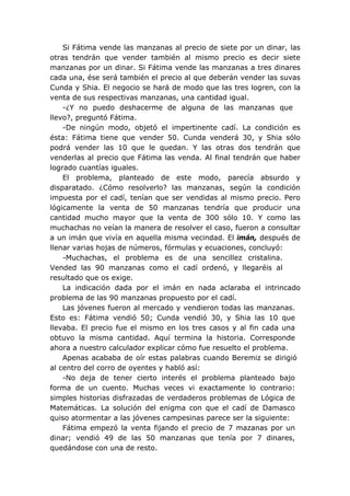 Si Fátima vende las manzanas al precio de siete por un dinar, las
otras tendrán que vender también al mismo precio es decir siete
manzanas por un dinar. Si Fátima vende las manzanas a tres dinares
cada una, ése será también el precio al que deberán vender las suvas
Cunda y Shia. El negocio se hará de modo que las tres logren, con la
venta de sus respectivas manzanas, una cantidad igual.
-¿Y no puedo deshacerme de alguna de las manzanas que
llevo?, preguntó Fátima.
-De ningún modo, objetó el impertinente cadí. La condición es
ésta: Fátima tiene que vender 50. Cunda venderá 30, y Shia sólo
podrá vender las 10 que le quedan. Y las otras dos tendrán que
venderlas al precio que Fátima las venda. Al final tendrán que haber
logrado cuantías iguales.
El problema, planteado de este modo, parecía absurdo y
disparatado. ¿Cómo resolverlo? las manzanas, según la condición
impuesta por el cadí, tenían que ser vendidas al mismo precio. Pero
lógicamente la venta de 50 manzanas tendría que producir una
cantidad mucho mayor que la venta de 300 sólo 10. Y como las
muchachas no veían la manera de resolver el caso, fueron a consultar
a un imán que vivía en aquella misma vecindad. El imán, después de
llenar varias hojas de números, fórmulas y ecuaciones, concluyó:
-Muchachas, el problema es de una sencillez cristalina.
Vended las 90 manzanas como el cadí ordenó, y llegaréis al
resultado que os exige.
La indicación dada por el imán en nada aclaraba el intrincado
problema de las 90 manzanas propuesto por el cadí.
Las jóvenes fueron al mercado y vendieron todas las manzanas.
Esto es: Fátima vendió 50; Cunda vendió 30, y Shia las 10 que
llevaba. El precio fue el mismo en los tres casos y al fin cada una
obtuvo la misma cantidad. Aquí termina la historia. Corresponde
ahora a nuestro calculador explicar cómo fue resuelto el problema.
Apenas acababa de oír estas palabras cuando Beremiz se dirigió
al centro del corro de oyentes y habló así:
-No deja de tener cierto interés el problema planteado bajo
forma de un cuento. Muchas veces vi exactamente lo contrario:
simples historias disfrazadas de verdaderos problemas de Lógica de
Matemáticas. La solución del enigma con que el cadí de Damasco
quiso atormentar a las jóvenes campesinas parece ser la siguiente:
Fátima empezó la venta fijando el precio de 7 mazanas por un
dinar; vendió 49 de las 50 manzanas que tenía por 7 dinares,
quedándose con una de resto.
 
