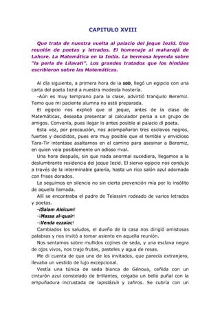 CAPITULO XVIII
Que trata de nuestra vuelta al palacio del jeque Iezid. Una
reunión de poetas y letrados. El homenaje al maharajá de
Lahore. La Matemática en la India. La hermosa leyenda sobre
“la perla de Lilavati”. Los grandes tratados que los hindúes
escribieron sobre las Matemáticas.
Al día siguiente, a primera hora de la sob, llegó un egipcio con una
carta del poeta Iezid a nuestra modesta hostería.
-Aún es muy temprano para la clase, advirtió tranquilo Beremiz.
Temo que mi paciente alumna no esté preparada.
El egipcio nos explicó que el jeque, antes de la clase de
Matemáticas, deseaba presentar al calculador persa a un grupo de
amigos. Convenía, pues llegar lo antes posible al palacio dl poeta.
Esta vez, por precaución, nos acompañaron tres esclavos negros,
fuertes y decididos, pues era muy posible que el terrible y envidioso
Tara-Tir intentase asaltarnos en el camino para asesinar a Beremiz,
en quien veía posiblemente un odioso rival.
Una hora después, sin que nada anormal sucediera, llegamos a la
deslumbrante residencia del jeque Iezid. El siervo egipcio nos condujo
a través de la interminable galería, hasta un rico salón azul adornado
con frisos dorados.
Le seguimos en silencio no sin cierta prevención mía por lo insólito
de aquella llamada.
Allí se encontraba el padre de Telassim rodeado de varios letrados
y poetas.
-¡Salam Aleicum!
-¡Massa al-quair!
-¡Venda ezzaiac!
Cambiados los saludos, el dueño de la casa nos dirigió amistosas
palabras y nos invitó a tomar asiento en aquella reunión.
Nos sentamos sobre mullidos cojines de seda, y una esclava negra
de ojos vivos, nos trajo frutas, pasteles y agua de rosas.
Me di cuenta de que uno de los invitados, que parecía extranjero,
llevaba un vestido de lujo excepcional.
Vestía una túnica de seda blanca de Génova, ceñida con un
cinturón azul constelado de brillantes, colgaba un bello puñal con la
empuñadura incrustada de lapislázuli y zafiros. Se cubría con un
 