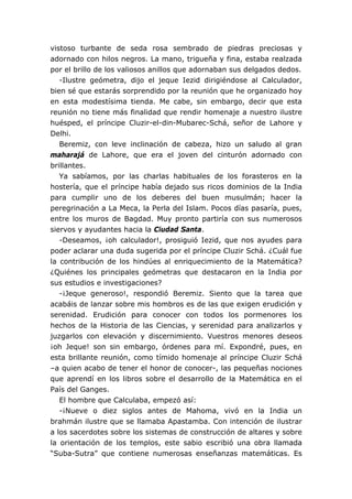 vistoso turbante de seda rosa sembrado de piedras preciosas y
adornado con hilos negros. La mano, trigueña y fina, estaba realzada
por el brillo de los valiosos anillos que adornaban sus delgados dedos.
-Ilustre geómetra, dijo el jeque Iezid dirigiéndose al Calculador,
bien sé que estarás sorprendido por la reunión que he organizado hoy
en esta modestísima tienda. Me cabe, sin embargo, decir que esta
reunión no tiene más finalidad que rendir homenaje a nuestro ilustre
huésped, el príncipe Cluzir-el-din-Mubarec-Schá, señor de Lahore y
Delhi.
Beremiz, con leve inclinación de cabeza, hizo un saludo al gran
maharajá de Lahore, que era el joven del cinturón adornado con
brillantes.
Ya sabíamos, por las charlas habituales de los forasteros en la
hostería, que el príncipe había dejado sus ricos dominios de la India
para cumplir uno de los deberes del buen musulmán; hacer la
peregrinación a La Meca, la Perla del Islam. Pocos días pasaría, pues,
entre los muros de Bagdad. Muy pronto partiría con sus numerosos
siervos y ayudantes hacia la Ciudad Santa.
-Deseamos, ¡oh calculador!, prosiguió Iezid, que nos ayudes para
poder aclarar una duda sugerida por el príncipe Cluzir Schá. ¿Cuál fue
la contribución de los hindúes al enriquecimiento de la Matemática?
¿Quiénes los principales geómetras que destacaron en la India por
sus estudios e investigaciones?
-¡Jeque generoso!, respondió Beremiz. Siento que la tarea que
acabáis de lanzar sobre mis hombros es de las que exigen erudición y
serenidad. Erudición para conocer con todos los pormenores los
hechos de la Historia de las Ciencias, y serenidad para analizarlos y
juzgarlos con elevación y discernimiento. Vuestros menores deseos
¡oh Jeque! son sin embargo, órdenes para mí. Expondré, pues, en
esta brillante reunión, como tímido homenaje al príncipe Cluzir Schá
–a quien acabo de tener el honor de conocer-, las pequeñas nociones
que aprendí en los libros sobre el desarrollo de la Matemática en el
País del Ganges.
El hombre que Calculaba, empezó así:
-¡Nueve o diez siglos antes de Mahoma, vivó en la India un
brahmán ilustre que se llamaba Apastamba. Con intención de ilustrar
a los sacerdotes sobre los sistemas de construcción de altares y sobre
la orientación de los templos, este sabio escribió una obra llamada
“Suba-Sutra” que contiene numerosas enseñanzas matemáticas. Es
 