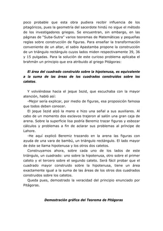 poco probable que esta obra pudiera recibir influencia de los
pitagóricos, pues la geometría del sacerdote hindú no sigue el método
de los investigadores griegos. Se encuentran, sin embargo, en las
páginas de “Suba-Sutra” varios teoremas de Matemáticas y pequeñas
reglas sobre construcción de figuras. Para enseñar la transformación
conveniente de un altar, el sabio Apastamba propone la construcción
de un triángulo rectángulo cuyos lados miden respectivamente 39, 36
y 15 pulgadas. Para la solución de este curioso problema aplicaba el
brahmán un principio que era atribuido al griego Pitágoras:
El área del cuadrado construido sobre la hipotenusa, es equivalente
a la suma de las áreas de los cuadrados construidos sobre los
catetos.
Y volviéndose hacia el jeque Iezid, que escuchaba con la mayor
atención, habló así:
-Mejor sería explicar, por medio de figuras, esa proposición famosa
que todos deben conocer.
El jeque Iezid alzó la mano e hizo una señal a sus auxiliares. Al
cabo de un momento dos esclavos trajeron al salón una gran caja de
arena. Sobre la superficie lisa podría Beremiz trazar figuras y esbozar
cálculos y problemas a fin de aclarar sus problemas al príncipe de
Lahore.
-He aquí explicó Beremiz trazando en la arena las figuras con
ayuda de una vara de bambú, un triángulo rectángulo. El lado mayor
de éste se llama hipotenusa y los otros dos catetos.
Construyamos ahora, sobre cada uno de los lados de este
triángulo, un cuadrado: uno sobre la hipotenusa, otro sobre el primer
cateto y el tercero sobre el segundo cateto. Será fácil probar que el
cuadrado mayor construido sobre la hipotenusa, tiene un área
exactamente igual a la suma de las áreas de los otros dos cuadrados
construidos sobre los catetos.
Queda pues, demostrado la veracidad del principio enunciado por
Pitágoras.
Demostración gráfica del Teorema de Pitágoras
 
