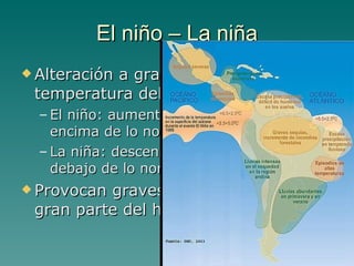 El niño – La niña Alteración a gran escala de la temperatura del Pacífico El niño: aumento de temperatura por encima de lo normal La niña: descenso de la temperatura por debajo de lo normal Provocan graves consecuencias en gran parte del hemisferio sur 