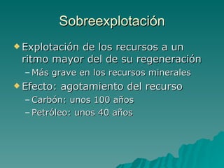 Sobreexplotación Explotación de los recursos a un ritmo mayor del de su regeneración Más grave en los recursos minerales Efecto: agotamiento del recurso Carbón: unos 100 años Petróleo: unos 40 años 