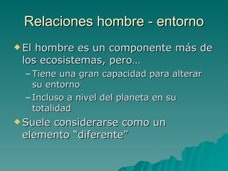 Relaciones hombre - entorno El hombre es un componente más de los ecosistemas, pero… Tiene una gran capacidad para alterar su entorno Incluso a nivel del planeta en su totalidad Suele considerarse como un elemento “diferente” 