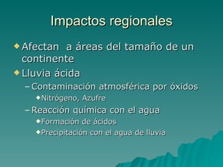 Afectan  a áreas del tamaño de un continente Lluvia ácida Contaminación atmosférica por óxidos Nitrógeno, Azufre Reacción química con el agua Formación de ácidos Precipitación con el agua de lluvia Impactos regionales 