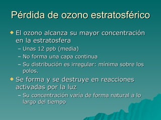 Pérdida de ozono estratosférico El ozono alcanza su mayor concentración en la estratosfera Unas 12 ppb (media) No forma una capa continua Su distribución es irregular: mínima sobre los polos. Se forma y se destruye en reacciones activadas por la luz Su concentración varía de forma natural a lo largo del tiempo 