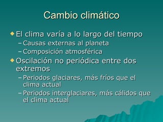 Cambio climático El clima varía a lo largo del tiempo Causas externas al planeta Composición atmosférica Oscilación no periódica entre dos extremos Periodos glaciares, más fríos que el clima actual Periodos interglaciares, más cálidos que el clima actual 