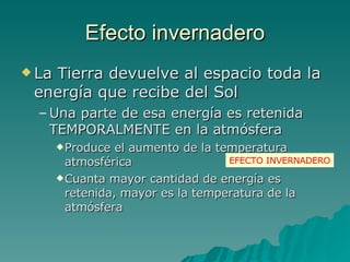 Efecto invernadero La Tierra devuelve al espacio toda la energía que recibe del Sol Una parte de esa energía es retenida TEMPORALMENTE en la atmósfera Produce el aumento de la temperatura atmosférica Cuanta mayor cantidad de energía es retenida, mayor es la temperatura de la atmósfera EFECTO INVERNADERO 