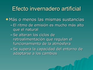 Efecto invernadero artificial Más o menos las mismas sustancias El ritmo de emisión es mucho más alto que el natural Se alteran los ciclos de retroalimentación que regulan el funcionamiento de la atmósfera Se supera la capacidad del entorno de adaptarse a los cambios 