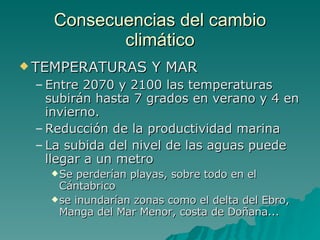 Consecuencias del cambio climático TEMPERATURAS Y MAR  Entre 2070 y 2100 las temperaturas subirán hasta 7 grados en verano y 4 en invierno.  Reducción de la productividad marina La subida del nivel de las aguas puede llegar a un metro Se perderían playas, sobre todo en el Cántabrico se inundarían zonas como el delta del Ebro, Manga del Mar Menor, costa de Doñana...  