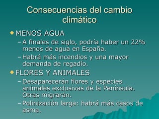 Consecuencias del cambio climático MENOS AGUA A finales de siglo, podría haber un 22% menos de agua en España. Habrá más incendios y una mayor demanda de regadío. FLORES Y ANIMALES Desaparecerán flores y especies animales exclusivas de la Península. Otras migrarán. Polinización larga: habrá más casos de asma. 