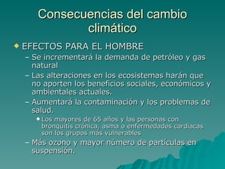 Consecuencias del cambio climático EFECTOS PARA EL HOMBRE Se incrementará la demanda de petróleo y gas natural Las alteraciones en los ecosistemas harán que no aporten los beneficios sociales, económicos y ambientales actuales.  Aumentará la contaminación y los problemas de salud.  Los mayores de 65 años y las personas con bronquitis crónica, asma o enfermedades cardiacas son los grupos más vulnerables  Más ozono y mayor número de partículas en suspensión. 
