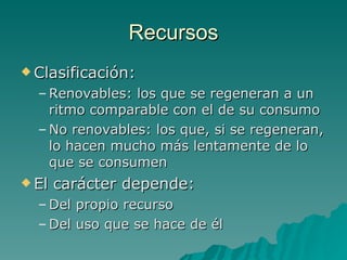 Recursos Clasificación: Renovables: los que se regeneran a un ritmo comparable con el de su consumo No renovables: los que, si se regeneran, lo hacen mucho más lentamente de lo que se consumen El carácter depende: Del propio recurso Del uso que se hace de él 