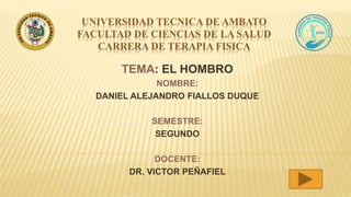 UNIVERSIDAD TECNICA DE AMBATO
FACULTAD DE CIENCIAS DE LA SALUD
CARRERA DE TERAPIA FISICA
TEMA: EL HOMBRO
NOMBRE:
DANIEL ALEJANDRO FIALLOS DUQUE
SEMESTRE:
SEGUNDO
DOCENTE:
DR. VICTOR PEÑAFIEL
 