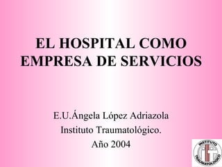 EL HOSPITAL COMO EMPRESA DE SERVICIOS E.U.Ángela López Adriazola Instituto Traumatológico. Año 2004 