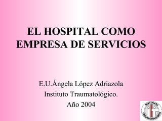 EL HOSPITAL COMO EMPRESA DE SERVICIOS E.U.Ángela López Adriazola Instituto Traumatológico. Año 2004 