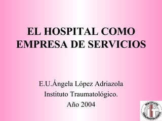 EL HOSPITAL COMO EMPRESA DE SERVICIOS E.U.Ángela López Adriazola Instituto Traumatológico. Año 2004 