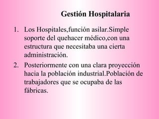 Gestión Hospitalaria Los Hospitales,función asilar.Simple soporte del quehacer médico,con una estructura que necesitaba una cierta administración. Posteriormente con una clara proyección hacia la población industrial.Población de trabajadores que se ocupaba de las fábricas. 