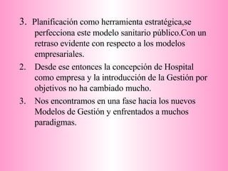 3.  Planificación como herramienta estratégica,se  perfecciona este modelo sanitario público.Con un retraso evidente con respecto a los modelos empresariales. Desde ese entonces la concepción de Hospital como empresa y la introducción de la Gestión por objetivos no ha cambiado mucho. Nos encontramos en una fase hacia los nuevos Modelos de Gestión y enfrentados a muchos paradigmas.  