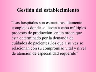 Gestión del establecimiento “ Los hospitales son estructuras altamente complejas donde se llevan a cabo múltiples procesos de producción ,en un orden que esta determinado por la demanda de cuidados de pacientes ,los que a su vez se relacionan con su compromiso vital y nivel de atención de especialidad requerido” 