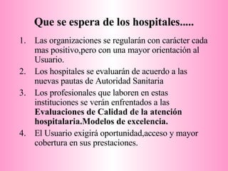 Que se espera de los hospitales..... Las organizaciones se regularán con carácter cada mas positivo,pero con una mayor orientación al Usuario. Los hospitales se evaluarán de acuerdo a las nuevas pautas de Autoridad Sanitaria Los profesionales que laboren en estas instituciones se verán enfrentados a las  Evaluaciones de Calidad de la atención hospitalaria.Modelos de excelencia. El Usuario exigirá oportunidad,acceso y mayor cobertura en sus prestaciones. 
