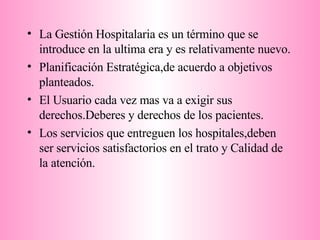 La Gestión Hospitalaria es un término que se introduce en la ultima era y es relativamente nuevo. Planificación Estratégica,de acuerdo a objetivos planteados. El Usuario cada vez mas va a exigir sus derechos.Deberes y derechos de los pacientes. Los servicios que entreguen los hospitales,deben ser servicios satisfactorios en el trato y Calidad de la atención.  