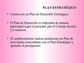 PLAN ESTRATÉGICO Cuenta con un Plan de Desarrollo Estratégico El Plan de Desarrollo es elaborado de manera participativa,por el personal ,por el Consejo técnico y/o usuarios.  El establecimiento realiza anualmente un Plan de actividades concordante con el Plan Estratégico y ajustado al presupuesto. 