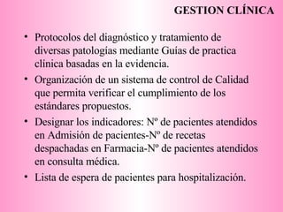 Protocolos del diagnóstico y tratamiento de diversas patologías mediante Guías de practica clínica basadas en la evidencia. Organización de un sistema de control de Calidad que permita verificar el cumplimiento de los estándares propuestos.  Designar los indicadores: Nº de pacientes atendidos en Admisión de pacientes-Nº de recetas despachadas en Farmacia-Nº de pacientes atendidos en consulta médica. Lista de espera de pacientes para hospitalización. GESTION CLÍNICA 