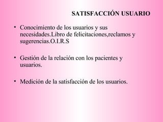 SATISFACCIÓN USUARIO Conocimiento de los usuarios y sus necesidades.Libro de felicitaciones,reclamos y sugerencias.O.I.R.S Gestión de la relación con los pacientes y usuarios. Medición de la satisfacción de los usuarios. 