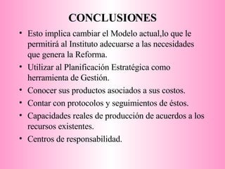 CONCLUSIONES Esto implica cambiar el Modelo actual,lo que le permitirá al Instituto adecuarse a las necesidades que genera la Reforma. Utilizar al Planificación Estratégica como herramienta de Gestión. Conocer sus productos asociados a sus costos. Contar con protocolos y seguimientos de éstos. Capacidades reales de producción de acuerdos a los recursos existentes. Centros de responsabilidad. 