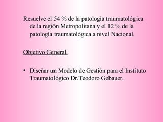 Resuelve el 54 % de la patología traumatológica de la región Metropolitana y el 12 % de la patología traumatológica a nivel Nacional. Objetivo General. Diseñar un Modelo de Gestión para el Instituto Traumatológico Dr.Teodoro Gebauer. 