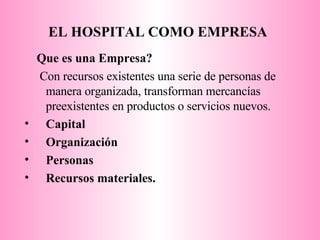 EL HOSPITAL   COMO EMPRESA   Que es una Empresa? Con recursos existentes una serie de personas de manera organizada, transforman mercancías preexistentes en productos o servicios nuevos. Capital Organización Personas Recursos materiales. 