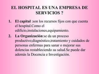 EL HOSPITAL ES UNA EMPRESA DE SERVICIOS ? El capital  :son los recursos fijos con que cuenta el hospital.Como el edificio,instalaciones,equipamiento. La Organización :se da un proceso productivo;diagnóstico,tratamiento y cuidados de personas enfermas para sanar o mejorar sus dolencias restableciendo su salud.Se puede dar además la Docencia e Investigación.  