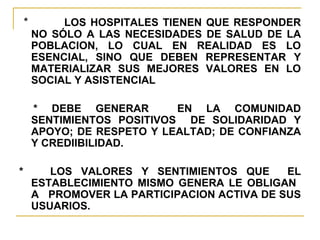 *  LOS HOSPITALES TIENEN QUE RESPONDER NO SÓLO A LAS NECESIDADES DE SALUD DE LA POBLACION, LO CUAL EN REALIDAD ES LO ESENCIAL, SINO QUE DEBEN REPRESENTAR Y MATERIALIZAR SUS MEJORES VALORES EN LO SOCIAL Y ASISTENCIAL * DEBE GENERAR  EN LA COMUNIDAD SENTIMIENTOS POSITIVOS  DE SOLIDARIDAD Y APOYO; DE RESPETO Y LEALTAD; DE CONFIANZA Y CREDIIBILIDAD.  *  LOS VALORES Y SENTIMIENTOS QUE  EL ESTABLECIMIENTO MISMO GENERA LE OBLIGAN  A  PROMOVER LA PARTICIPACION ACTIVA DE SUS USUARIOS. 