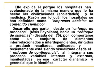 Ello explica el porque los hospitales han  evolucionado de la misma manera que lo ha hecho las civilizaciones (sociedades)  y la medicina. Razón por lo cuál los hospitales se han definidos como  “empresas sociales de contenido cientifico ” Desarrollo que parte  desde un “ enfoque de   procesos ”  (tésis Fayoliana), hacia un  “ enfoque de   sistemas ” (década del  70), por  comportarse como un conjunto de elementos interrrelacionados e interdependientes, dirigidos a producir resultados unificados y  recientemente está siendo visualizada desde el  “  enfoque de contingencia ”,  al  integrar a sus procesos variables internas y externas, manifestádas  en ese  carácter dianámico  y gerencial que le identifica. 