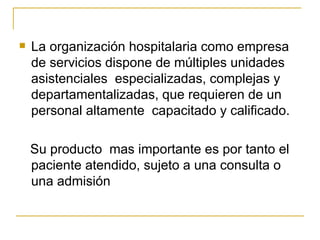 La organización hospitalaria como empresa de servicios dispone de múltiples unidades asistenciales  especializadas, complejas y departamentalizadas, que requieren de un personal altamente  capacitado y calificado. Su producto  mas importante es por tanto el paciente atendido, sujeto a una consulta o una admisión 
