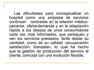 Las dificultades para conceptualizar un hospital como una empresa de servicios continúan  centradas en la relación médico-paciente, oferta-demanda y en la adaptación rápida a los deseos de unos consumidores cada vez mas informados, que persiguen y ven los servicios prestados, tanto desde su cantidad, como de su calidad -recuperación satisfacción, bienestar-, lo cual ha hecho que la gestión de producción del servicio al cliente, coincida con una evolución flexible. 