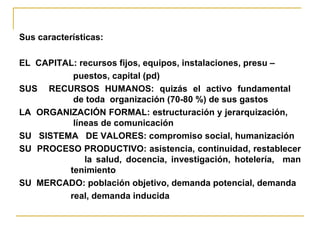 Sus características:  EL  CAPITAL: recursos fijos, equipos, instalaciones, presu – puestos, capital (pd)  SUS  RECURSOS HUMANOS: quizás el activo fundamental    de toda  organización (70-80 %) de sus gastos LA  ORGANIZACIÓN FORMAL: estructuración y jerarquización,    líneas de comunicación SU  SISTEMA  DE VALORES: compromiso social, humanización SU  PROCESO PRODUCTIVO: asistencia, continuidad, restablecer    la salud, docencia, investigación, hotelería,  man   tenimiento SU  MERCADO: población objetivo, demanda potencial, demanda real, demanda inducida 