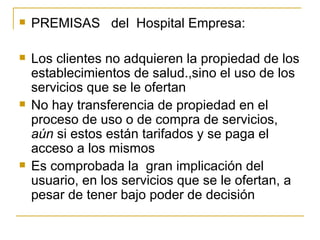PREMISAS  del  Hospital Empresa: Los clientes no adquieren la propiedad de los establecimientos de salud.,sino el uso de los servicios que se le ofertan No hay transferencia de propiedad en el proceso de uso o de compra de servicios,  aún  si estos están tarifados y se paga el acceso a los mismos Es comprobada la  gran implicación del usuario, en los servicios que se le ofertan, a pesar de tener bajo poder de decisión 