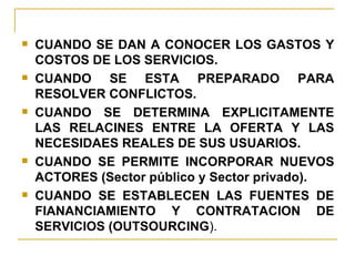 CUANDO SE DAN A CONOCER LOS GASTOS Y COSTOS DE LOS SERVICIOS. CUANDO SE ESTA PREPARADO PARA RESOLVER CONFLICTOS. CUANDO SE DETERMINA EXPLICITAMENTE LAS RELACINES ENTRE LA OFERTA Y LAS NECESIDAES REALES DE SUS USUARIOS. CUANDO SE PERMITE INCORPORAR NUEVOS ACTORES (Sector público y Sector privado). CUANDO SE ESTABLECEN LAS FUENTES DE FIANANCIAMIENTO Y CONTRATACION DE SERVICIOS (OUTSOURCING ). 