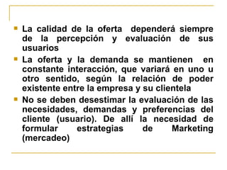 La calidad de la oferta  dependerá siempre de la percepción y evaluación de sus usuarios La oferta y la demanda se mantienen  en constante interacción, que variará en uno u otro sentido, según la relación de poder existente entre la empresa y su clientela No se deben desestimar la evaluación de las necesidades, demandas y preferencias del cliente (usuario). De allí la necesidad de formular estrategias de Marketing (mercadeo) 