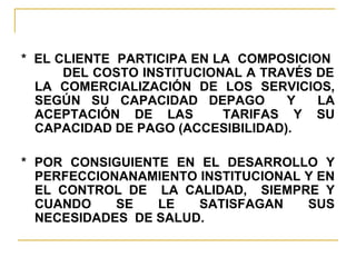 *  EL CLIENTE  PARTICIPA EN LA  COMPOSICION  DEL COSTO INSTITUCIONAL A TRAVÉS DE LA COMERCIALIZACIÓN DE LOS SERVICIOS, SEGÚN SU CAPACIDAD DEPAGO  Y  LA ACEPTACIÓN DE LAS  TARIFAS Y SU CAPACIDAD DE PAGO (ACCESIBILIDAD).  * POR CONSIGUIENTE EN EL DESARROLLO Y PERFECCIONANAMIENTO INSTITUCIONAL Y EN EL CONTROL DE  LA CALIDAD,  SIEMPRE Y CUANDO SE LE SATISFAGAN SUS NECESIDADES  DE SALUD. 