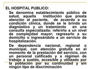 EL HOSPITAL PUBLICO: Se denomina establecimiento público de salud, aquella  institución que presta atención al paciente,  de acuerdo a su condición clínica, donde se le brinda un diagnóstico y un tratamiento  en una consulta especializada; referirlo a un nivel de complejidad mayor; regresarlo a su domicilio o ingresándolo a un servicio de hospitalización. De dependencia nacional, regional o municipal, con atención gratuita en el momento de la prestación del servicio, con un personal calificado y a régimen de trabajo a sueldo, accesible y utilizado por la población por su continuidad y sin ningún tipo de discriminación 
