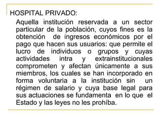 HOSPITAL PRIVADO: Aquella institución reservada a un sector particular de la población, cuyos fines es la obtención  de ingresos económicos por el pago que hacen sus usuarios: que permite el lucro de individuos o grupos y cuyas actividades intra y extrainstitucionales comprometen y afectan únicamente a sus miembros, los cuales se han incorporado en forma voluntaria a la institución sin  un régimen de salario y cuya base legal para sus actuaciones se fundamenta  en lo que  el Estado y las leyes no les prohíba. 