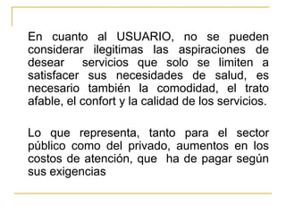 En cuanto al USUARIO, no se pueden considerar ilegitimas las aspiraciones de desear  servicios que solo se limiten a satisfacer sus necesidades de salud, es necesario también la comodidad, el trato afable, el confort y la calidad de los servicios. Lo que representa, tanto para el sector público como del privado, aumentos en los costos de atención, que  ha de pagar según sus exigencias 