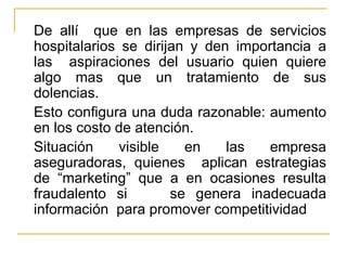 De allí  que en las empresas de servicios hospitalarios se dirijan y den importancia a las  aspiraciones del usuario quien quiere algo mas que un tratamiento de sus dolencias. Esto configura una duda razonable: aumento en los costo de atención.  Situación visible en las empresa aseguradoras, quienes  aplican estrategias de “marketing” que a en ocasiones resulta fraudalento si  se genera inadecuada información  para promover competitividad 