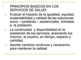 PRINCIPIOS BASICOS EN LOS SERVICiOS DE SALUD: Evaluar el impacto de la igualdad, equidad, sustentabilidad y calidad de las soluciones socio – sanitarias – asistenciales  brindada a  la población. La continuidad  y disponibilidad en la prestación de los servicios, acercando los mismos  al usuario, en tiempo, espacio y cantidad. Aportar cambios continuos y necesarios para mantener la calidad  